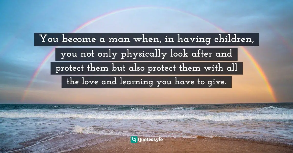 You become a man when, in having children, you not only physically look after and protect them but also protect them with all the love and learning you have to give.