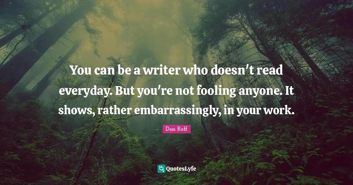 Don Roff Quotes: "You can be a writer who doesn't read everyday. But you're not fooling anyone. It shows, rather embarrassingly, in your work."