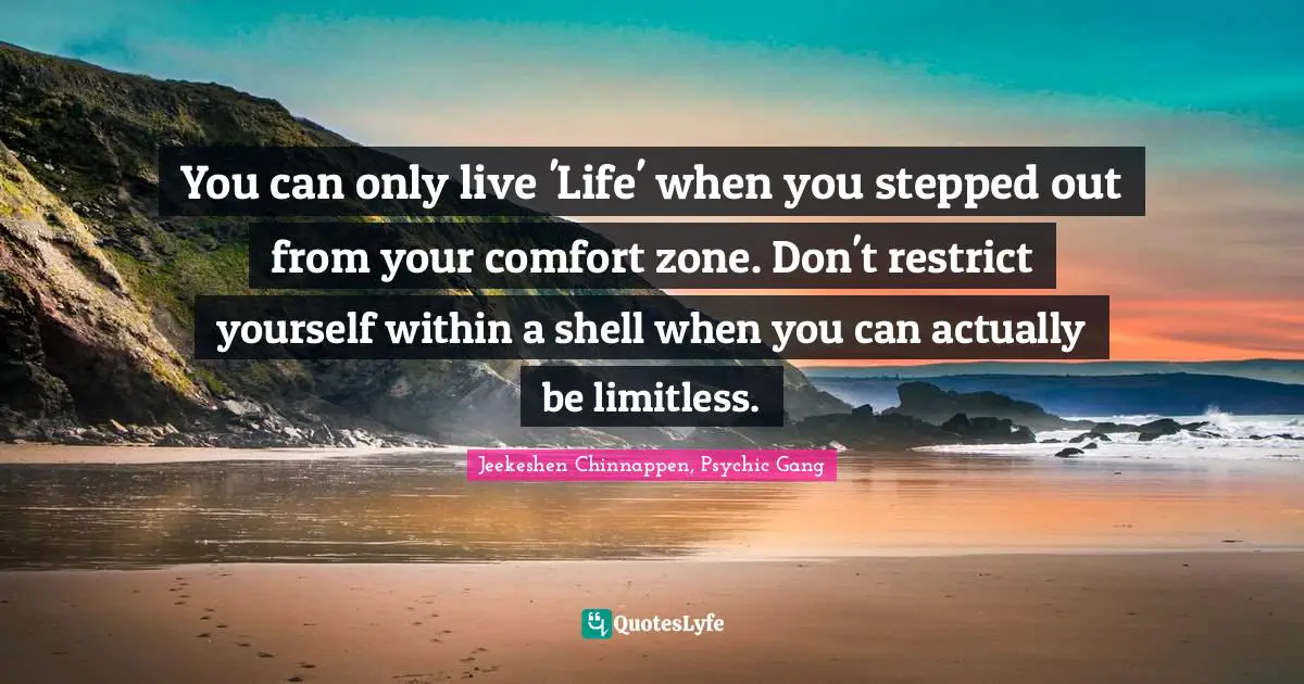 You can only live 'Life' when you stepped out from your comfort zone. Don't restrict yourself within a shell when you can actually be limitless.