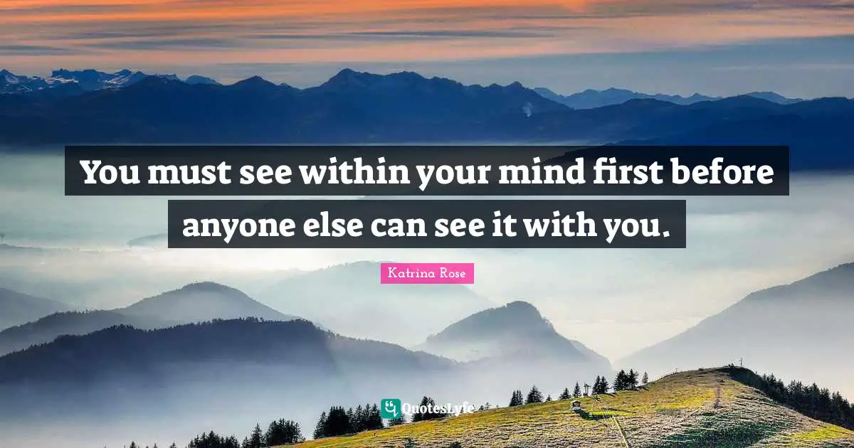 You must see within your mind first before anyone else can see it with you.