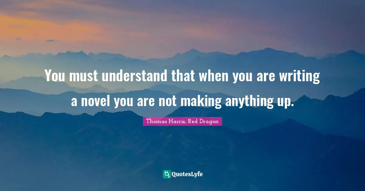 You must understand that when you are writing a novel you are not making anything up.