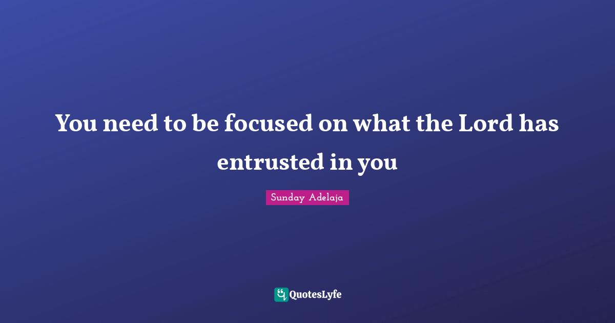You need to be focused on what the Lord has entrusted in you