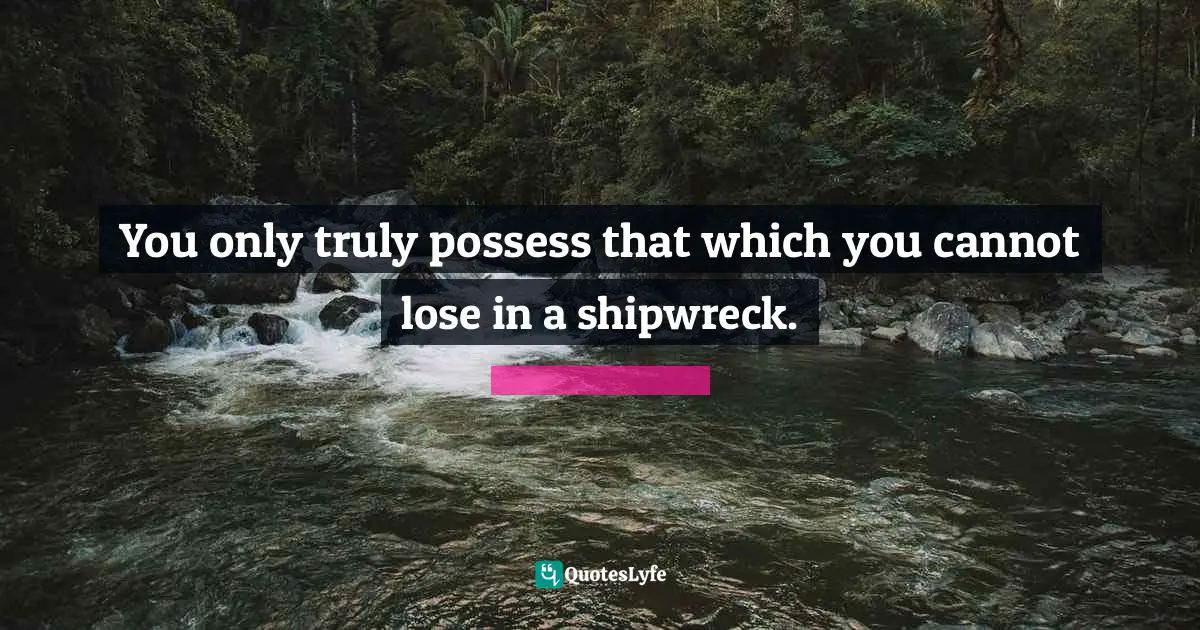 You only truly possess that which you cannot lose in a shipwreck.
