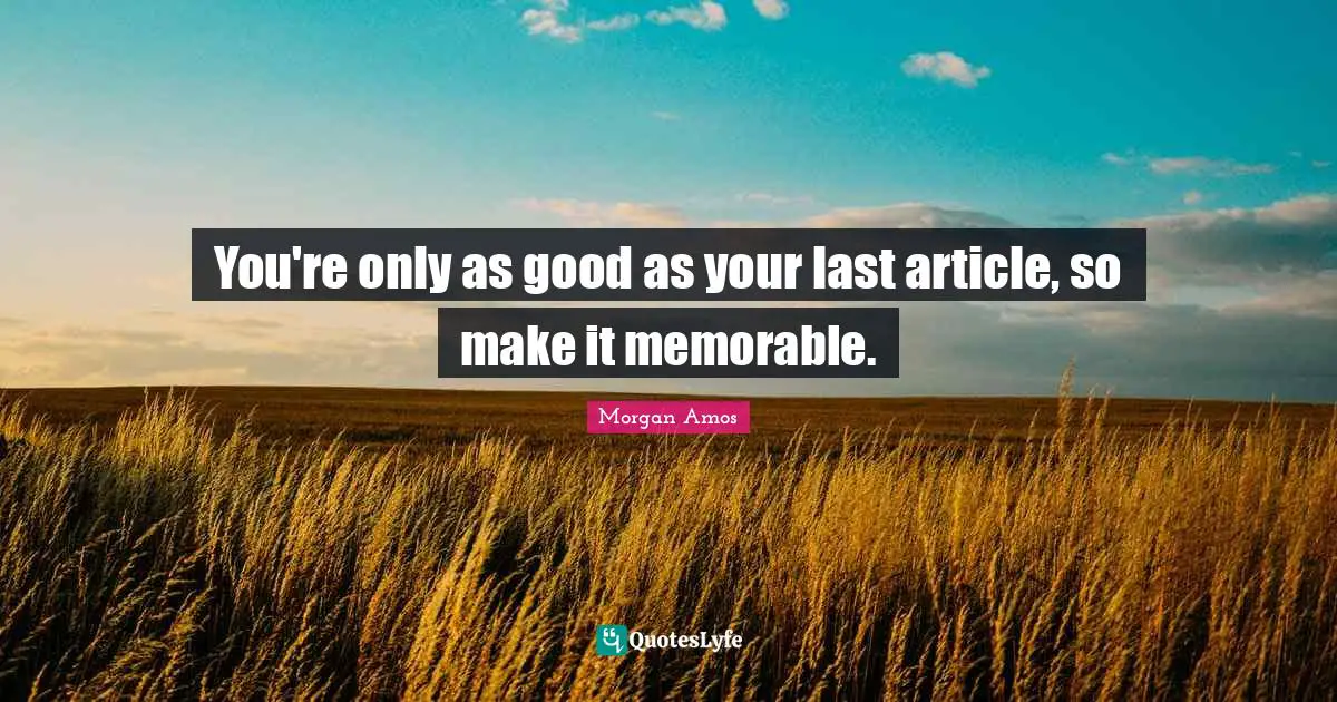 You're only as good as your last article, so make it memorable.