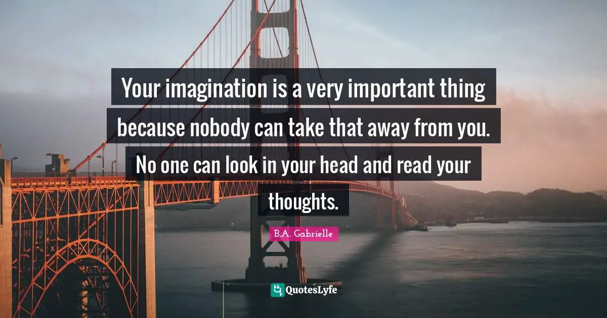 Your imagination is a very important thing because nobody can take that away from you. No one can look in your head and read your thoughts.