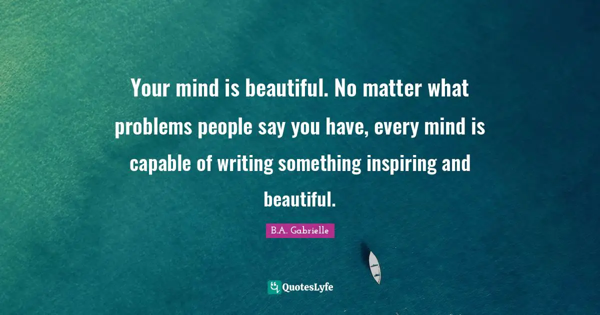 Your mind is beautiful. No matter what problems people say you have, every mind is capable of writing something inspiring and beautiful.