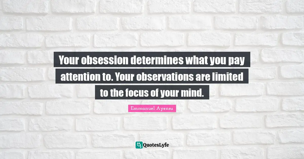 Your obsession determines what you pay attention to. Your observations are limited to the focus of your mind.