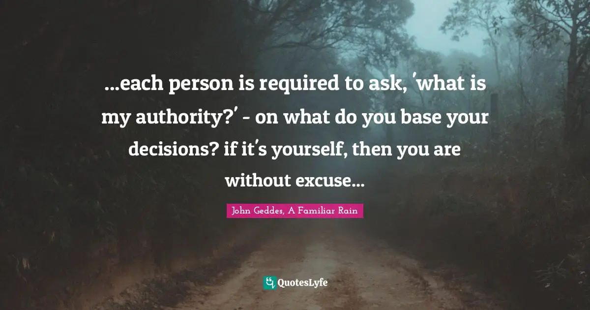 John Geddes, A Familiar Rain Quotes: "...each person is required to ask, 'what is my authority?' - on what do you base your decisions? if it's yourself, then you are without excuse..."