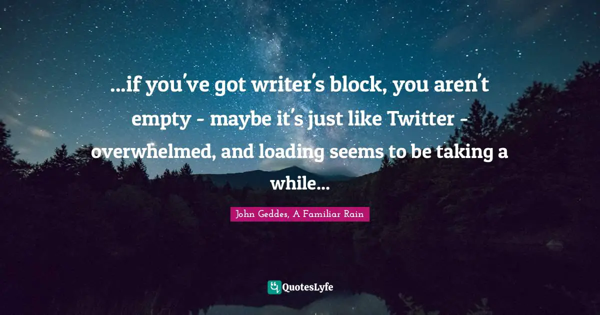 ...if you've got writer's block, you aren't empty - maybe it's just like Twitter - overwhelmed, and loading seems to be taking a while...