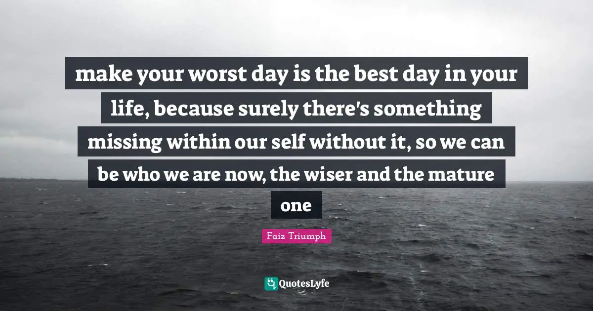 make your worst day is the best day in your life, because surely there's something missing within our self without it, so we can be who we are now, the wiser and the mature one