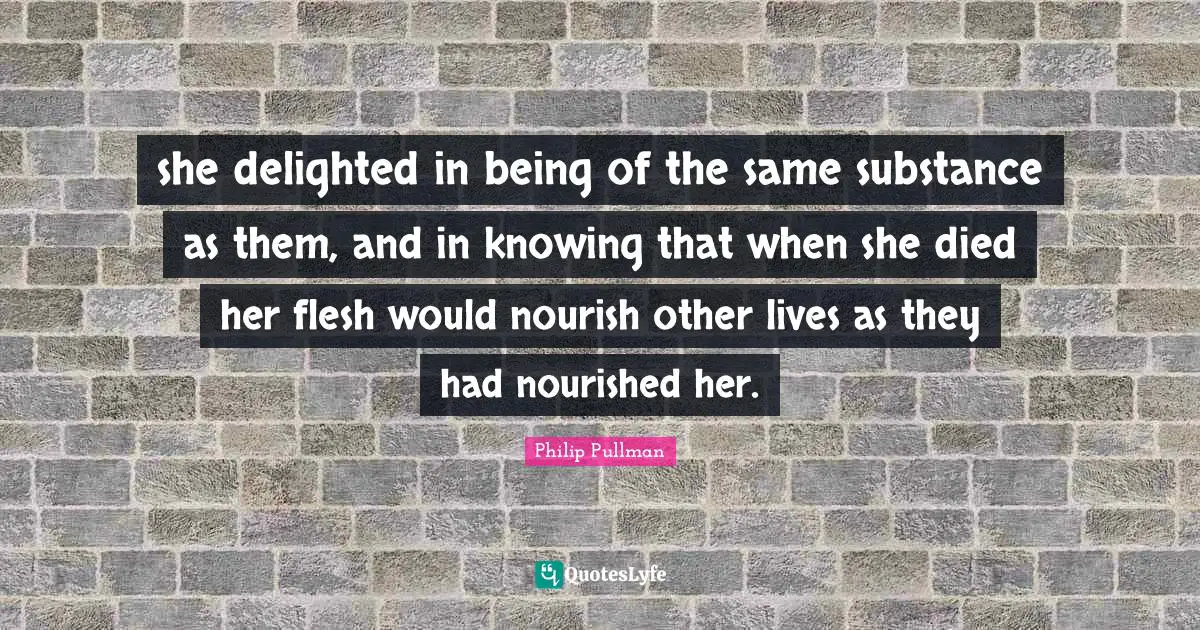 she delighted in being of the same substance as them, and in knowing that when she died her flesh would nourish other lives as they had nourished her.
