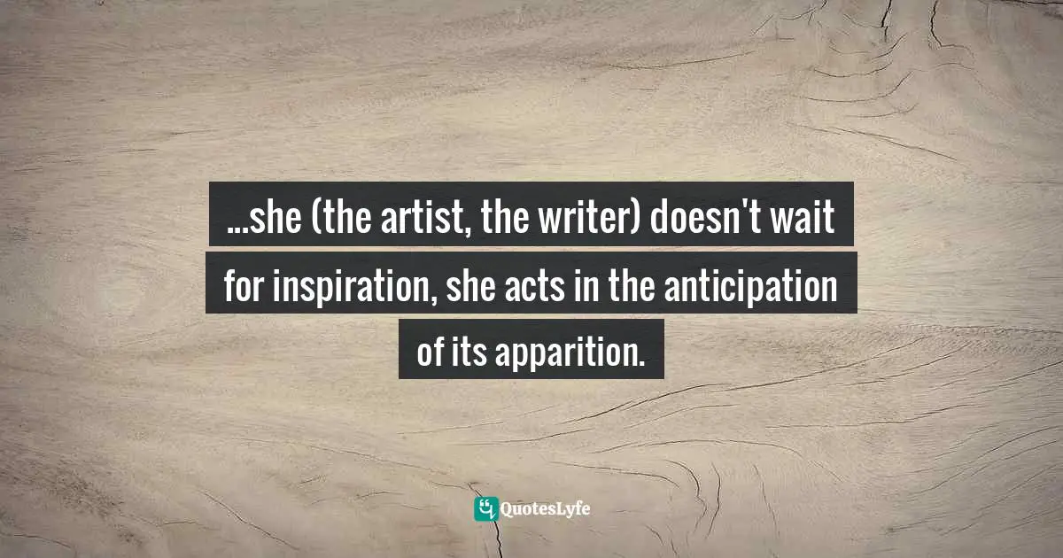 Writer Quotes: "...she (the artist, the writer) doesn't wait for inspiration, she acts in the anticipation of its apparition."