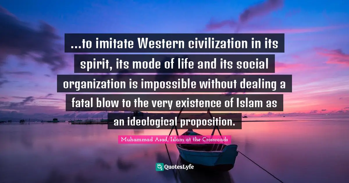 Muhammad Asad Quotes: "...to imitate Western civilization in its spirit, its mode of life and its social organization is impossible without dealing a fatal blow to the very existence of Islam as an ideological proposition."