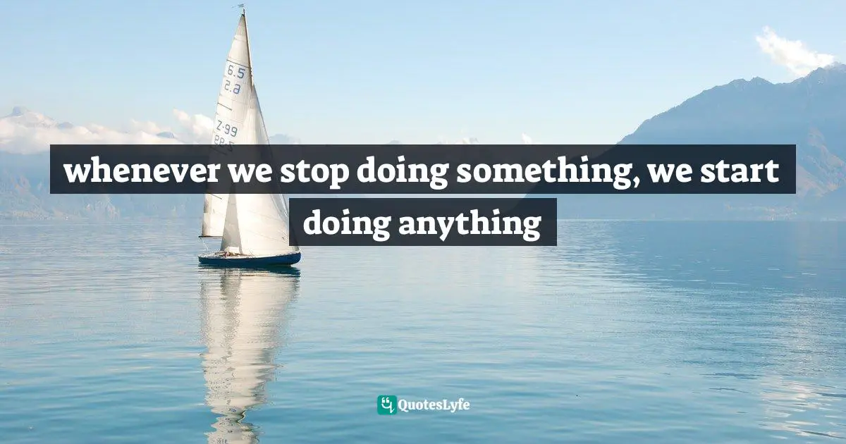 whenever we stop doing something, we start doing anything
