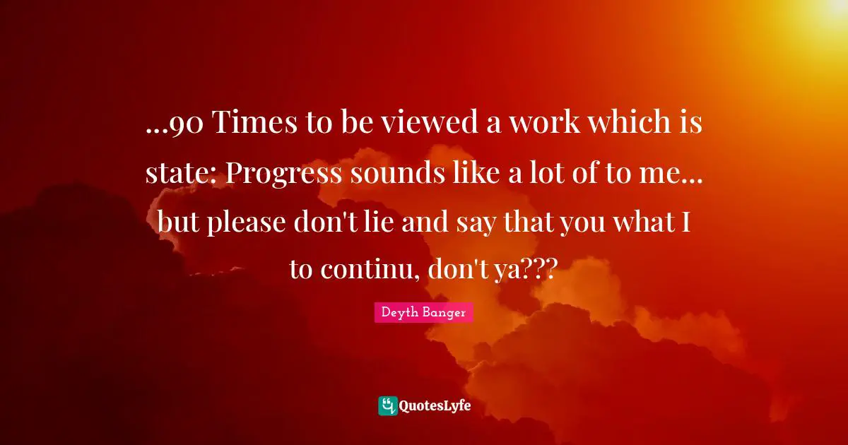 ...90 Times to be viewed a work which is state: Progress sounds like a lot of to me... but please don't lie and say that you what I to continu, don't ya???