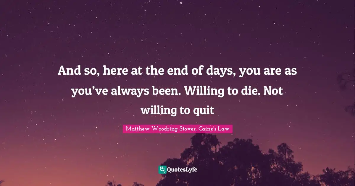 And so, here at the end of days, you are as you’ve always been. Willing to die. Not willing to quit
