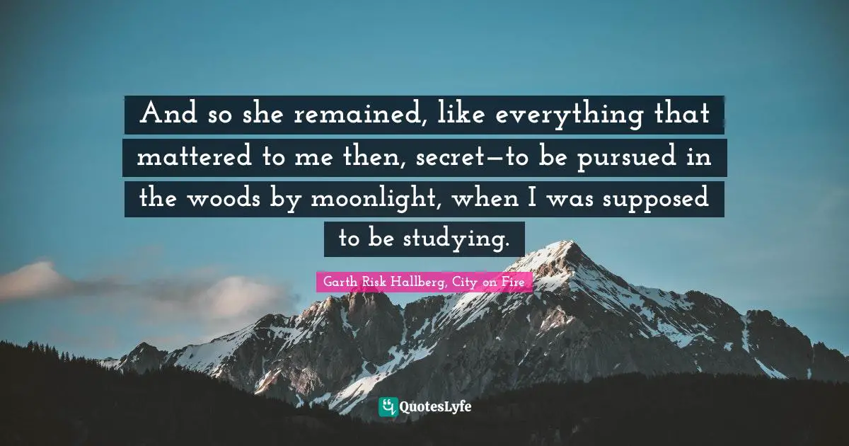 And so she remained, like everything that mattered to me then, secret—to be pursued in the woods by moonlight, when I was supposed to be studying.