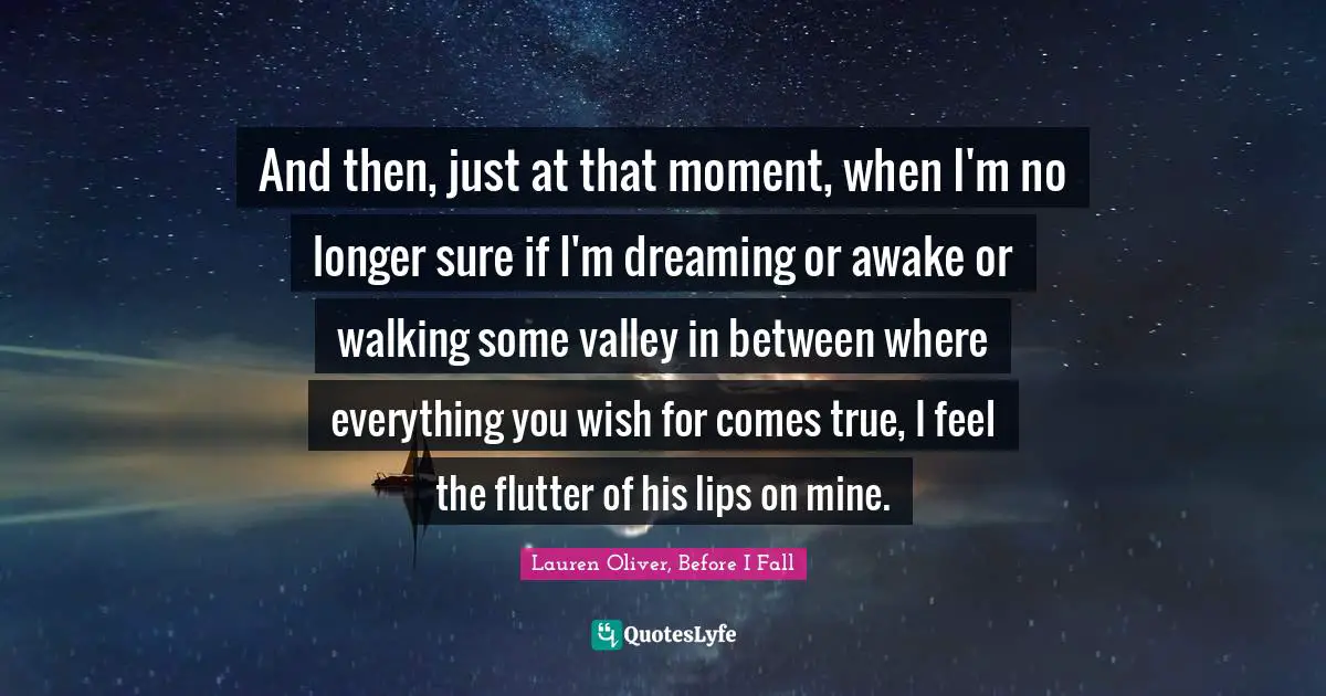 And then, just at that moment, when I'm no longer sure if I'm dreaming or awake or walking some valley in between where everything you wish for comes true, I feel the flutter of his lips on mine.