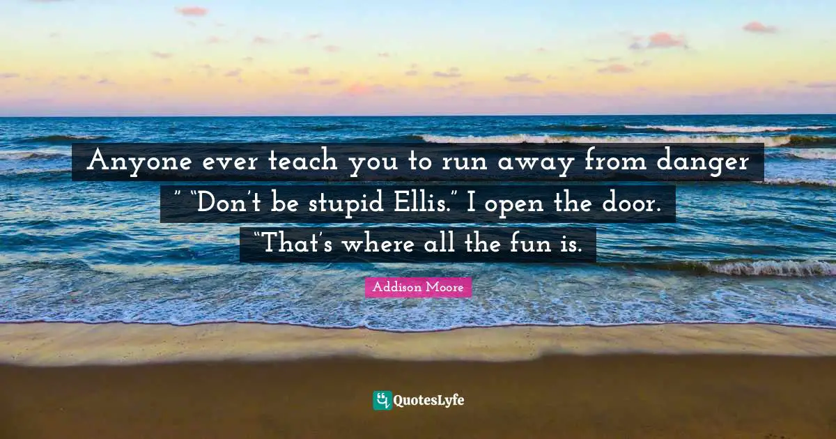 Anyone ever teach you to run away from danger ” “Don’t be stupid Ellis.” I open the door. “That’s where all the fun is.