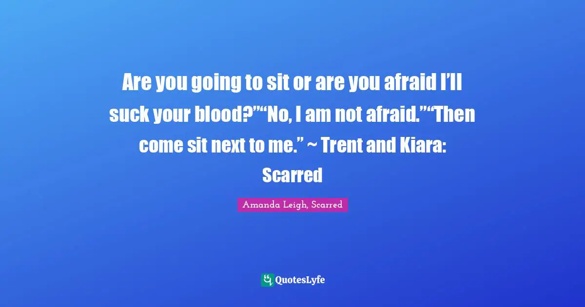 Are you going to sit or are you afraid I’ll suck your blood?”“No, I am not afraid.”“Then come sit next to me.” ~ Trent and Kiara: Scarred