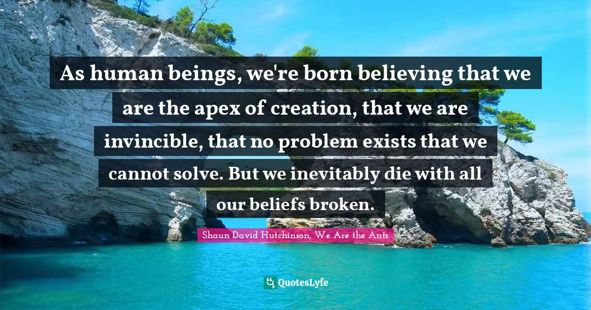 As human beings, we're born believing that we are the apex of creation, that we are invincible, that no problem exists that we cannot solve. But we inevitably die with all our beliefs broken.