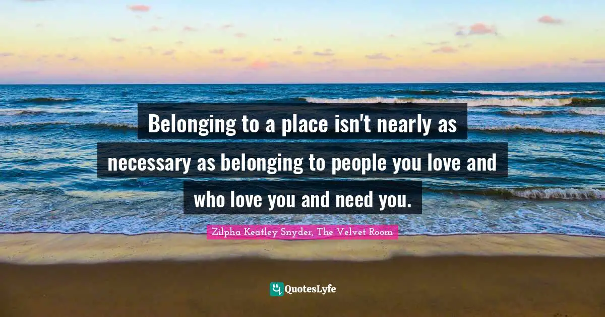 Belonging to a place isn't nearly as necessary as belonging to people you love and who love you and need you.