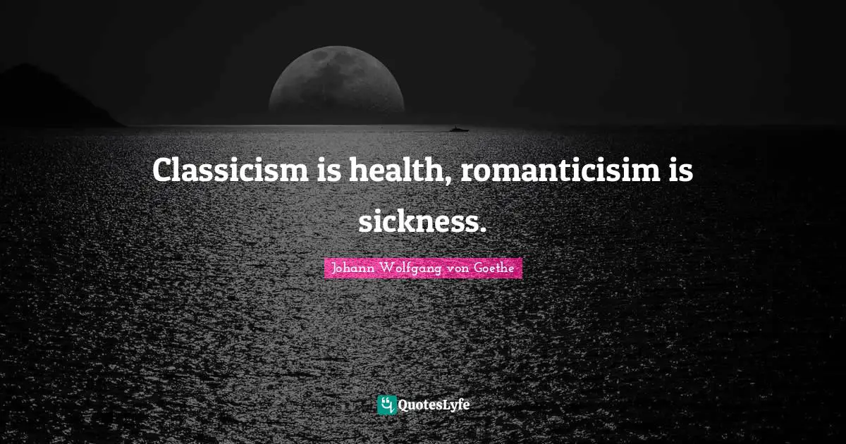 Classicism is health, romanticisim is sickness.