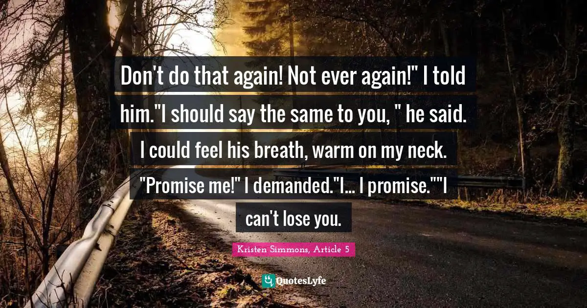 Article Quotes: "Don't do that again! Not ever again!" I told him."I should say the same to you, " he said. I could feel his breath, warm on my neck. "Promise me!" I demanded."I... I promise.""I can't lose you."
