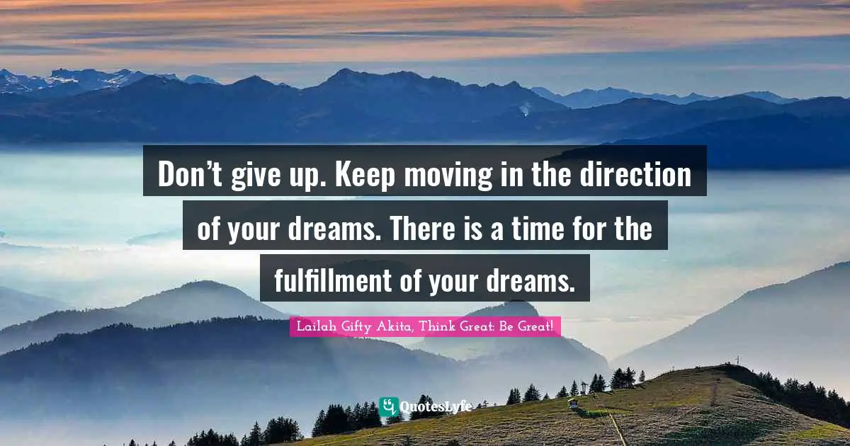 Don’t give up. Keep moving in the direction of your dreams. There is a time for the fulfillment of your dreams.
