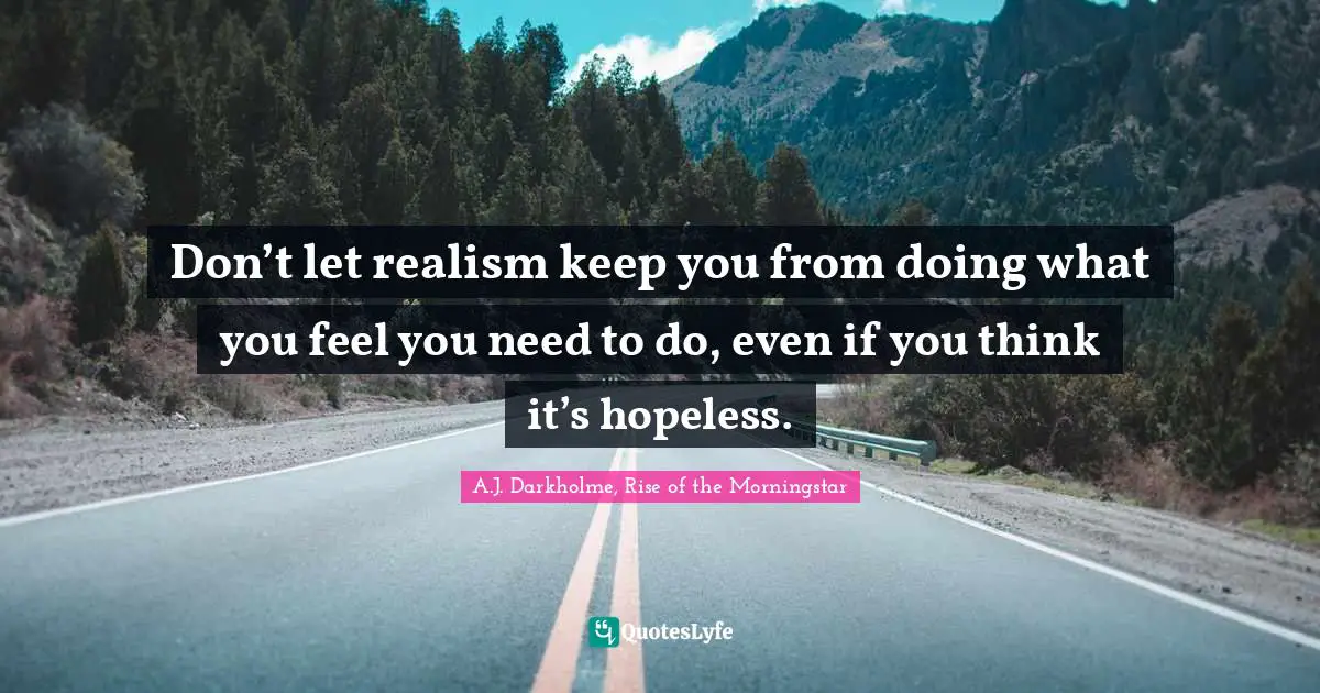 Don’t let realism keep you from doing what you feel you need to do, even if you think it’s hopeless.