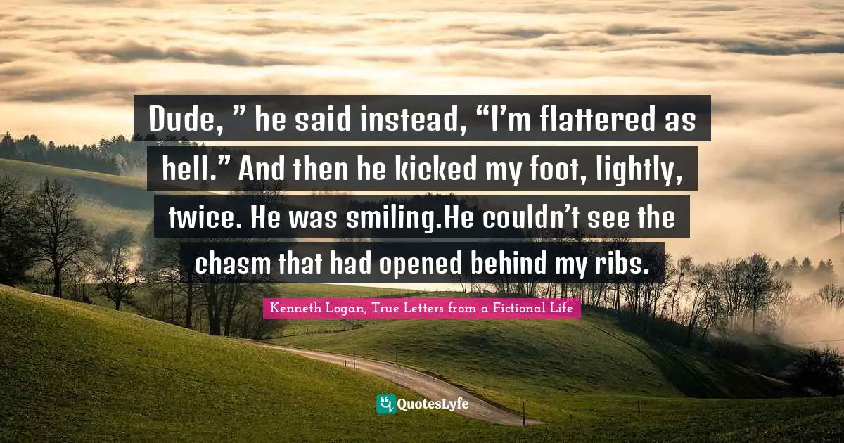 Dude, ” he said instead, “I’m flattered as hell.” And then he kicked my foot, lightly, twice. He was smiling.He couldn’t see the chasm that had opened behind my ribs.