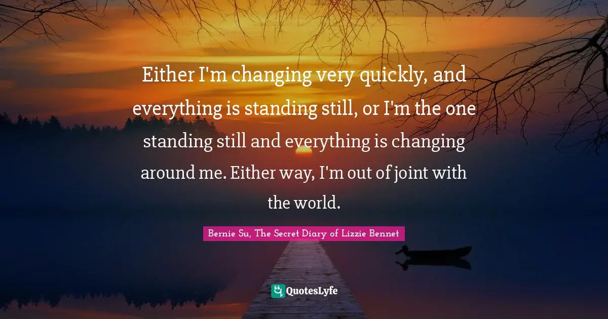 Either I'm changing very quickly, and everything is standing still, or I'm the one standing still and everything is changing around me. Either way, I'm out of joint with the world.