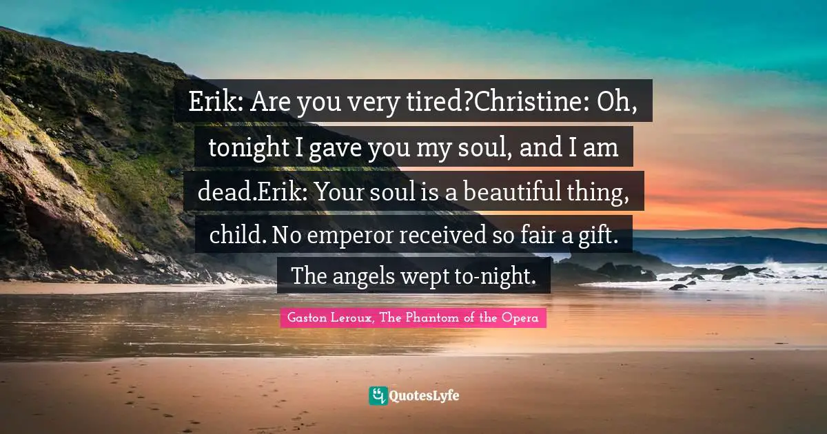 Erik: Are you very tired?Christine: Oh, tonight I gave you my soul, and I am dead.Erik: Your soul is a beautiful thing, child. No emperor received so fair a gift. The angels wept to-night.