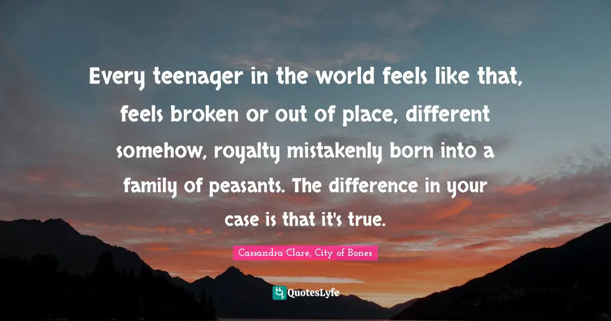 Clary Fray Quotes: "Every teenager in the world feels like that, feels broken or out of place, different somehow, royalty mistakenly born into a family of peasants. The difference in your case is that it's true."