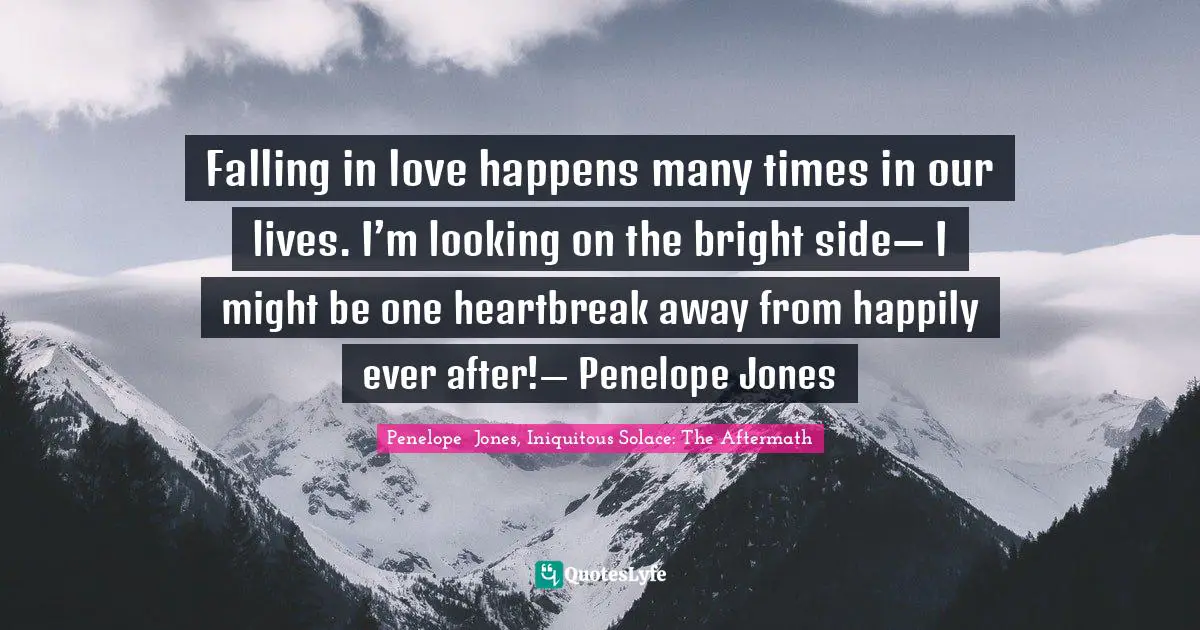 Falling in love happens many times in our lives. I’m looking on the bright side— I might be one heartbreak away from happily ever after!— Penelope Jones