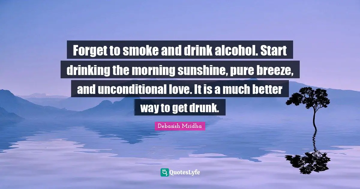 Forget to smoke and drink alcohol. Start drinking the morning sunshine, pure breeze, and unconditional love. It is a much better way to get drunk.