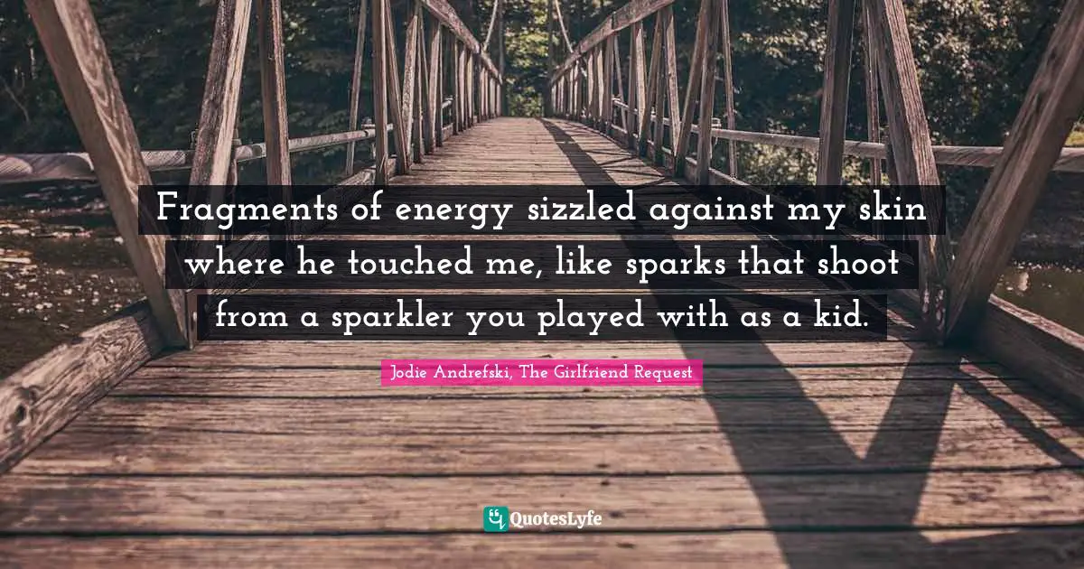 Fragments of energy sizzled against my skin where he touched me, like sparks that shoot from a sparkler you played with as a kid.