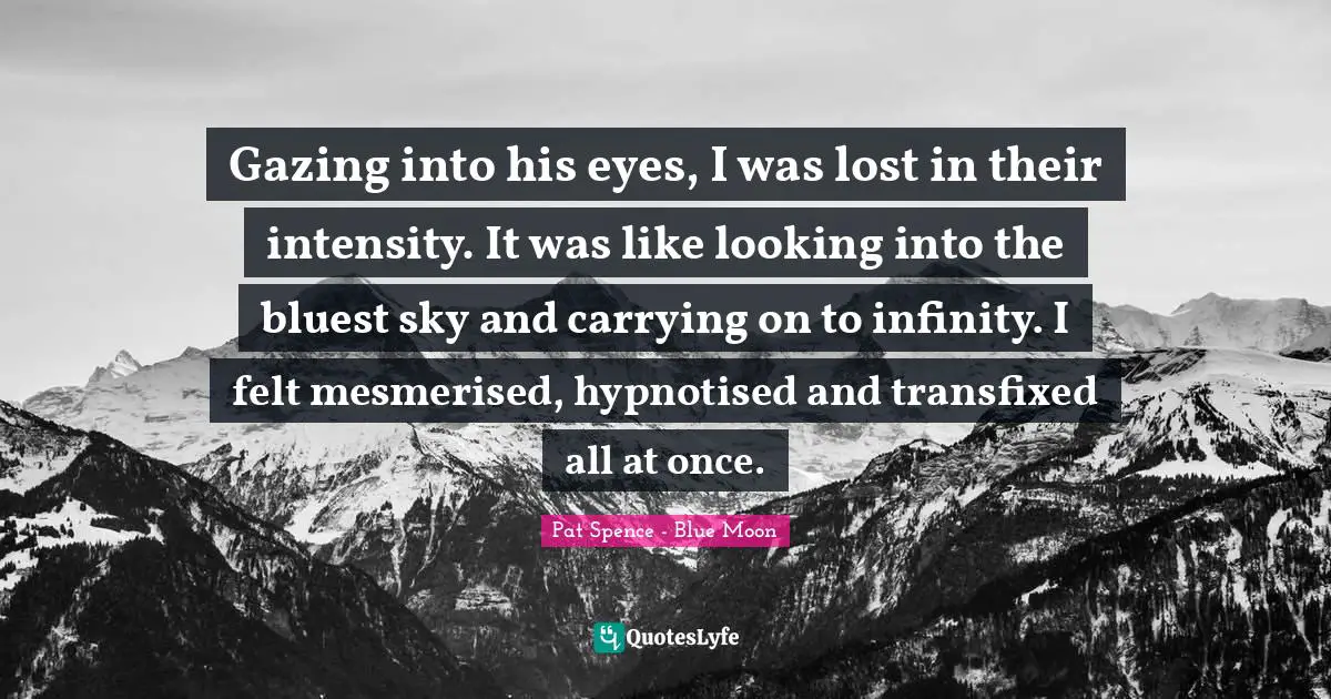 Gazing into his eyes, I was lost in their intensity. It was like looking into the bluest sky and carrying on to infinity. I felt mesmerised, hypnotised and transfixed all at once.