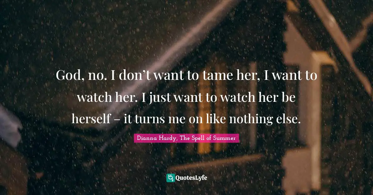 God, no. I don’t want to tame her, I want to watch her. I just want to watch her be herself – it turns me on like nothing else.
