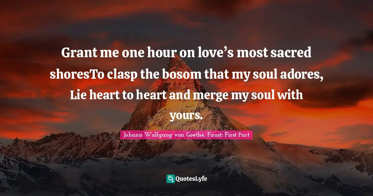Johann Wolfgang Von Goethe, Faust: First Part Quotes: "Grant me one hour on love’s most sacred shoresTo clasp the bosom that my soul adores, Lie heart to heart and merge my soul with yours."