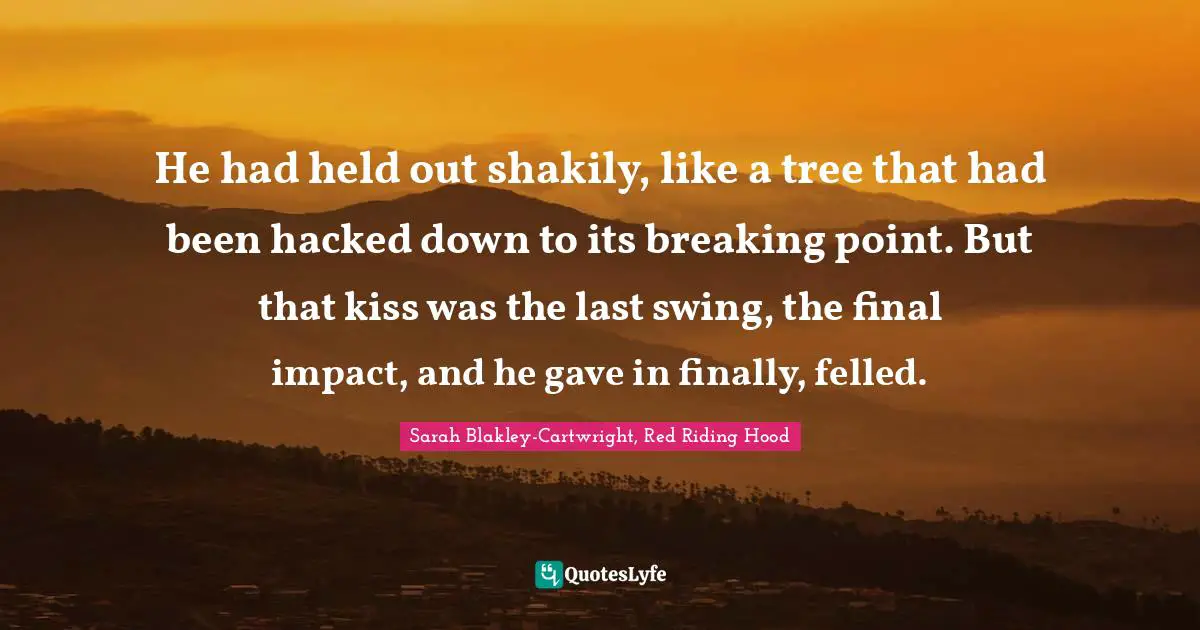 He had held out shakily, like a tree that had been hacked down to its breaking point. But that kiss was the last swing, the final impact, and he gave in finally, felled.
