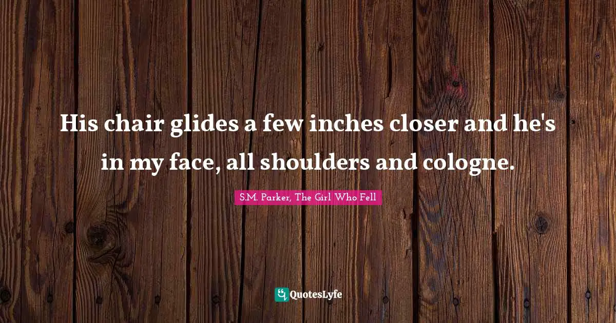 His chair glides a few inches closer and he's in my face, all shoulders and cologne.