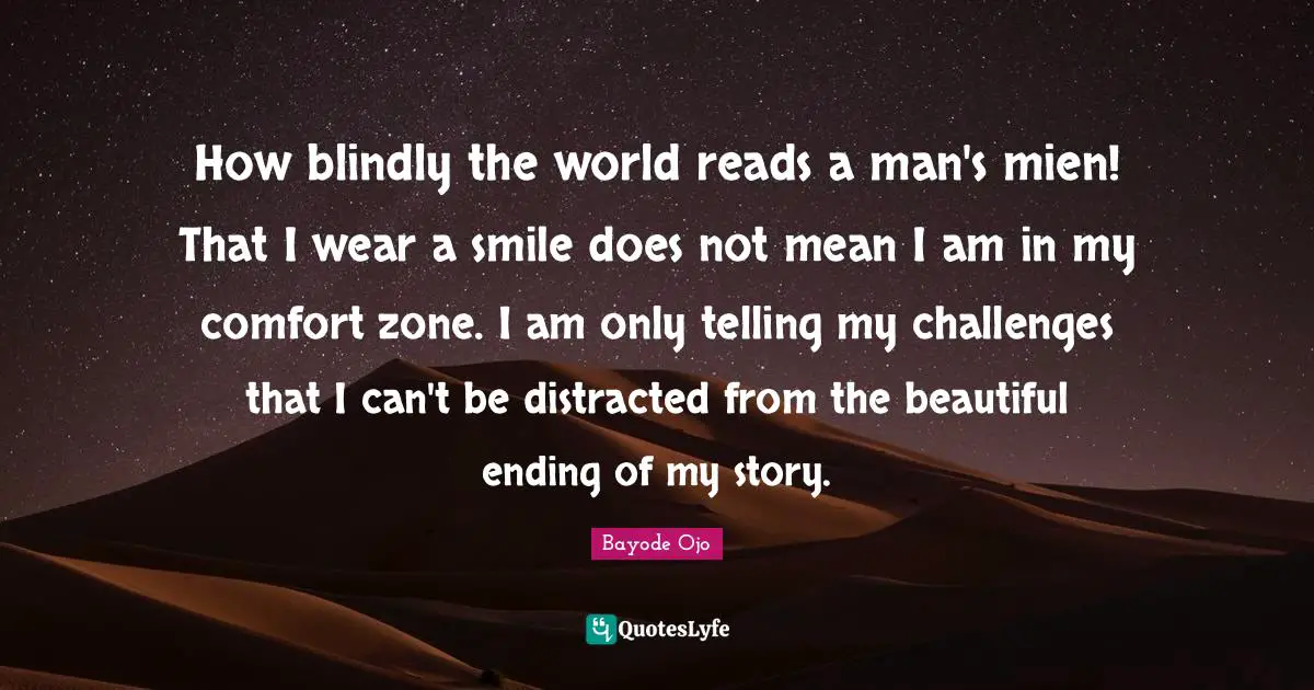 How blindly the world reads a man's mien! That I wear a smile does not mean I am in my comfort zone. I am only telling my challenges that I can't be distracted from the beautiful ending of my story.