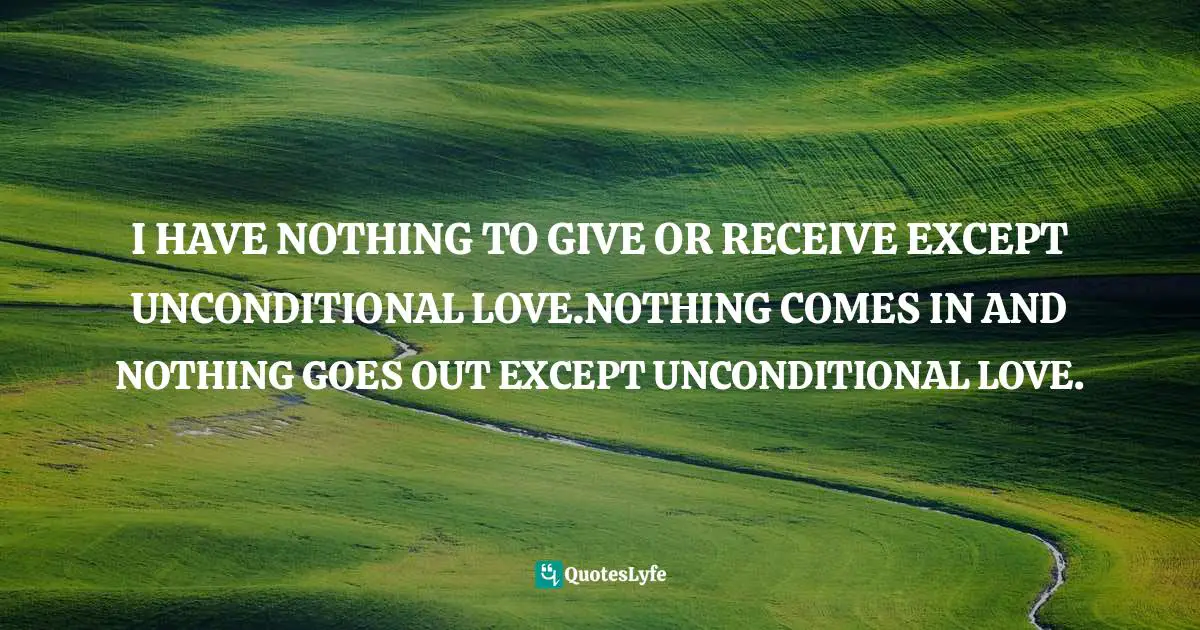 I HAVE NOTHING TO GIVE OR RECEIVE EXCEPT UNCONDITIONAL LOVE.NOTHING COMES IN AND NOTHING GOES OUT EXCEPT UNCONDITIONAL LOVE.
