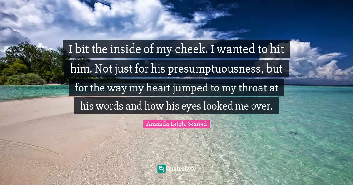 I bit the inside of my cheek. I wanted to hit him. Not just for his presumptuousness, but for the way my heart jumped to my throat at his words and how his eyes looked me over.