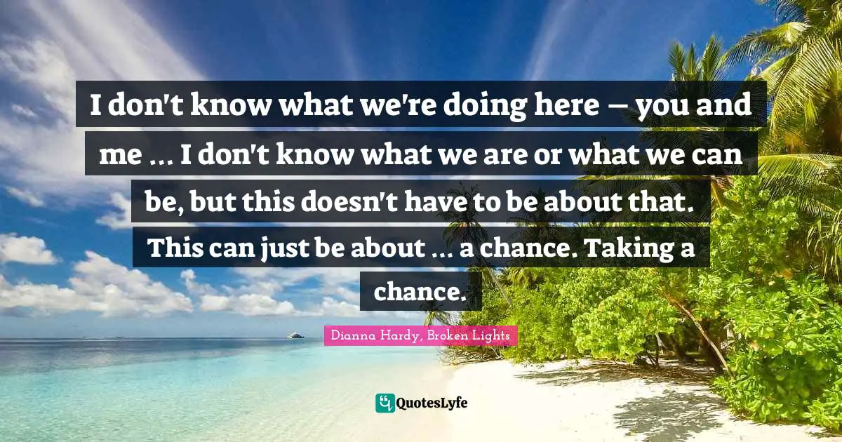 I don't know what we're doing here – you and me … I don't know what we are or what we can be, but this doesn't have to be about that. This can just be about … a chance. Taking a chance.