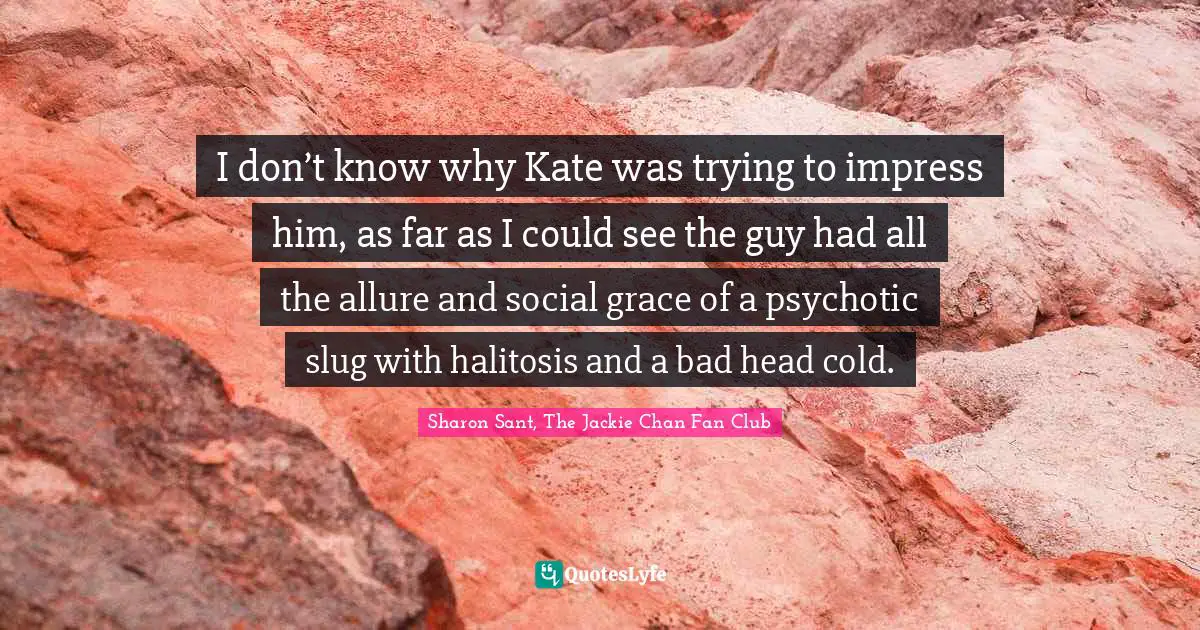 I don’t know why Kate was trying to impress him, as far as I could see the guy had all the allure and social grace of a psychotic slug with halitosis and a bad head cold.