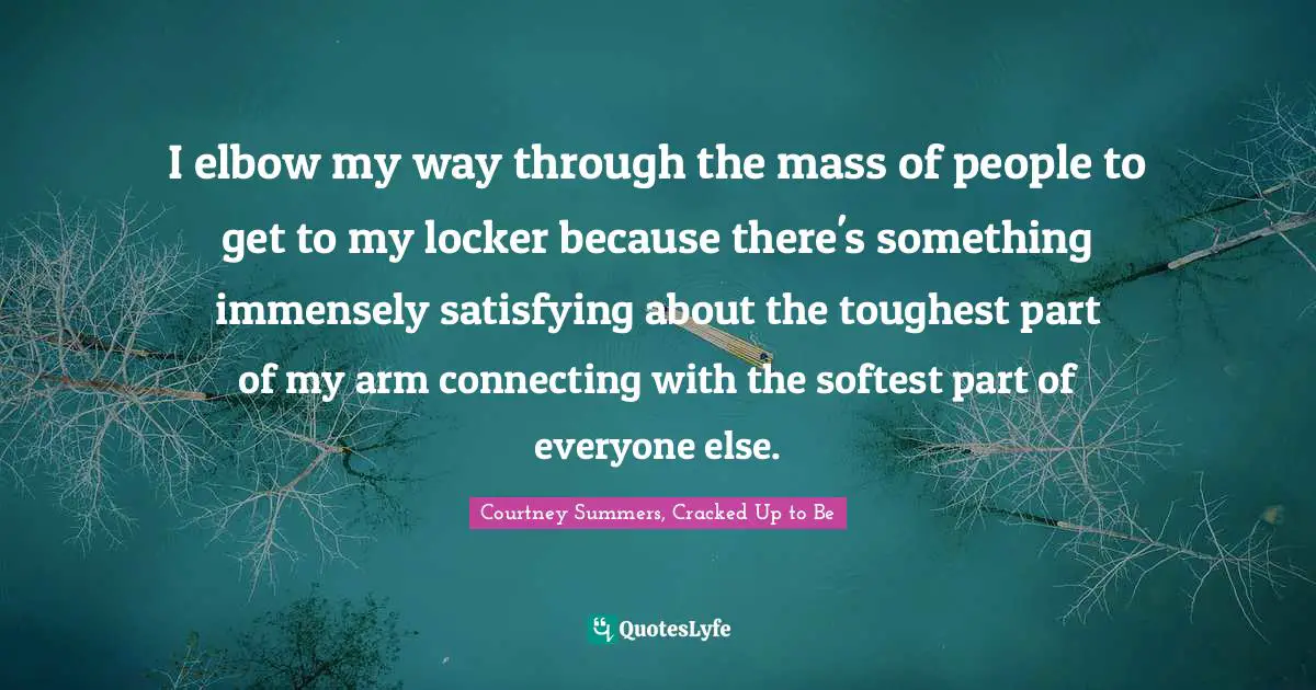 I elbow my way through the mass of people to get to my locker because there's something immensely satisfying about the toughest part of my arm connecting with the softest part of everyone else.