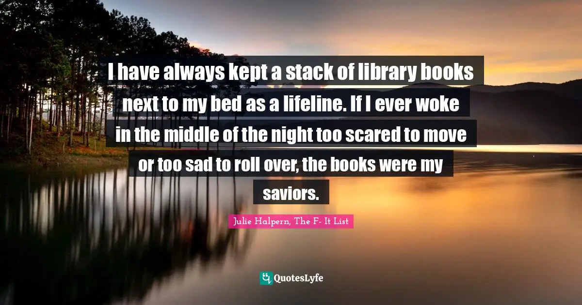 I have always kept a stack of library books next to my bed as a lifeline. If I ever woke in the middle of the night too scared to move or too sad to roll over, the books were my saviors.