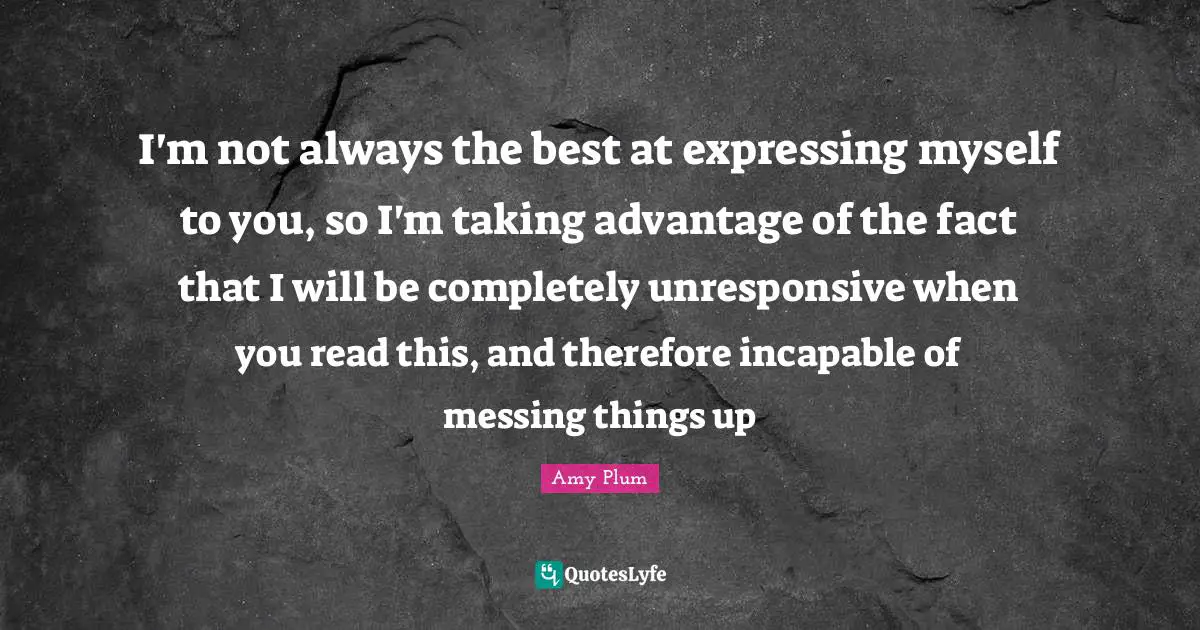 I'm not always the best at expressing myself to you, so I'm taking advantage of the fact that I will be completely unresponsive when you read this, and therefore incapable of messing things up